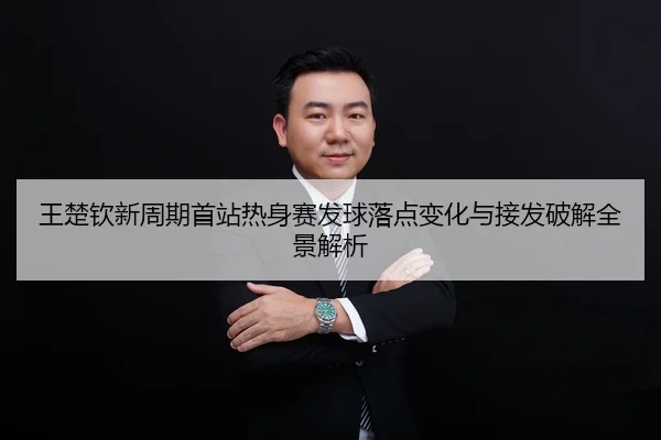 王楚钦新周期首站热身赛发球落点变化与接发破解全景解析