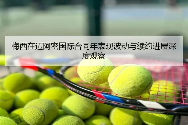 梅西在迈阿密国际合同年表现波动与续约进展深度观察