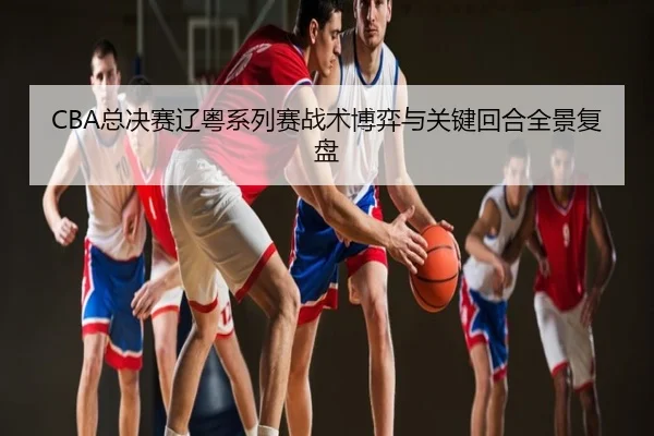 CBA总决赛辽粤系列赛战术博弈与关键回合全景复盘