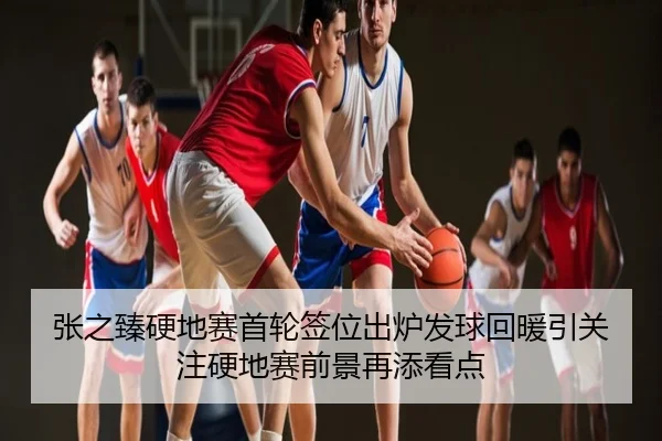 张之臻硬地赛首轮签位出炉发球回暖引关注硬地赛前景再添看点