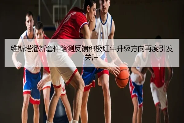 维斯塔潘新套件路测反馈积极红牛升级方向再度引发关注