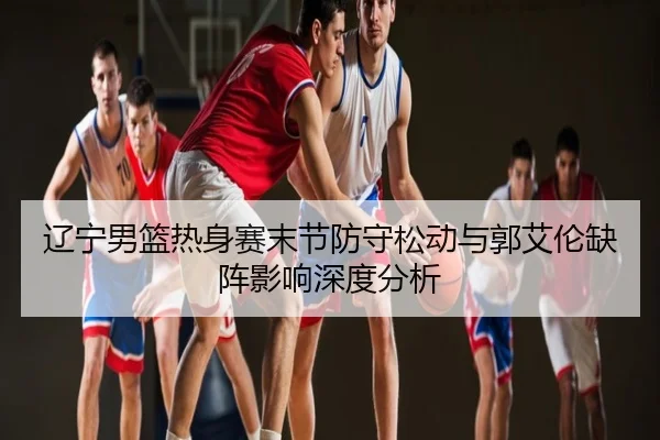 辽宁男篮热身赛末节防守松动与郭艾伦缺阵影响深度分析