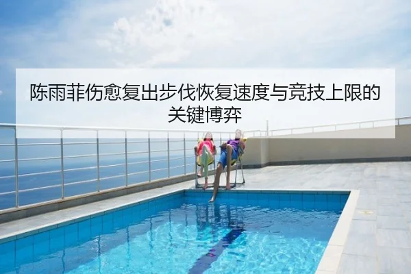 陈雨菲伤愈复出步伐恢复速度与竞技上限的关键博弈
