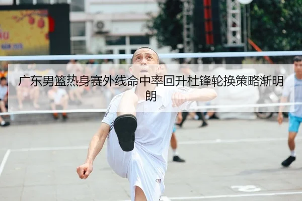 广东男篮热身赛外线命中率回升杜锋轮换策略渐明朗