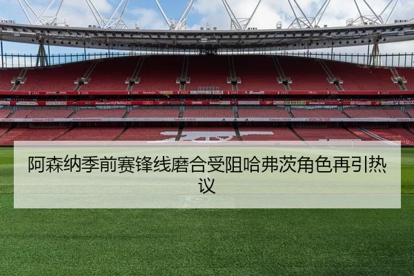阿森纳季前赛锋线磨合受阻哈弗茨角色再引热议