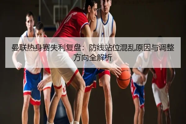 曼联热身赛失利复盘：防线站位混乱原因与调整方向全解析