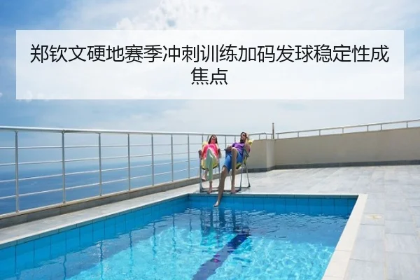 郑钦文硬地赛季冲刺训练加码发球稳定性成焦点