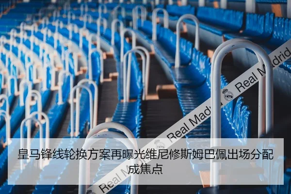 皇马锋线轮换方案再曝光维尼修斯姆巴佩出场分配成焦点