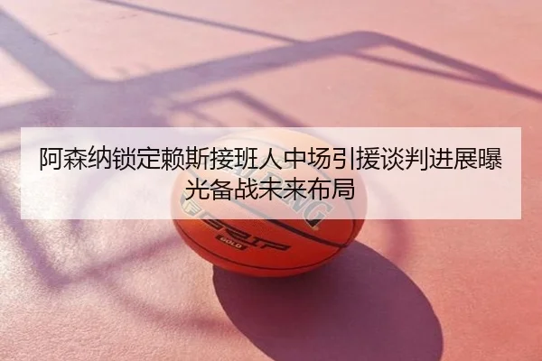 阿森纳锁定赖斯接班人中场引援谈判进展曝光备战未来布局